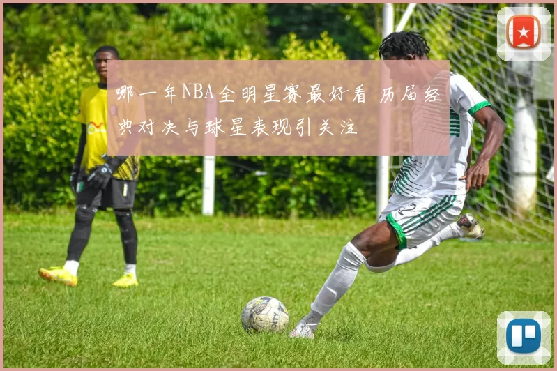 哪一年NBA全明星赛最好看 历届经典对决与球星表现引关注