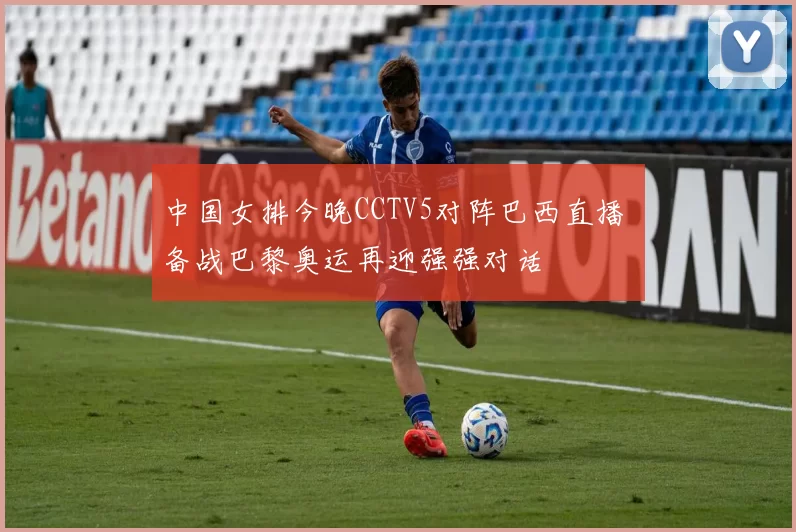 中国女排今晚CCTV5对阵巴西直播 备战巴黎奥运再迎强强对话