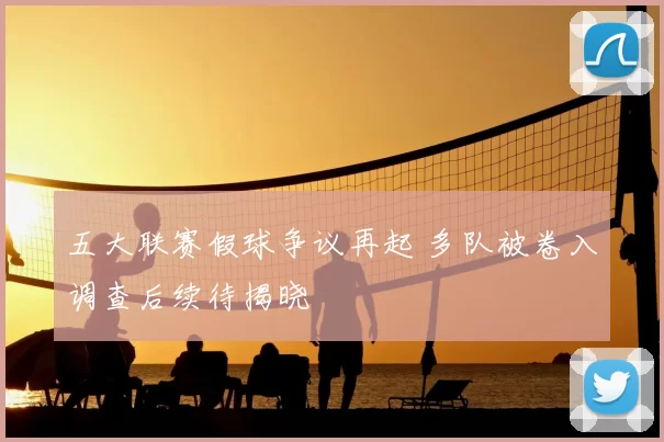 五大联赛假球争议再起 多队被卷入调查后续待揭晓