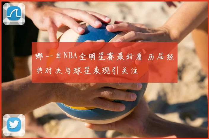 哪一年NBA全明星赛最好看 历届经典对决与球星表现引关注