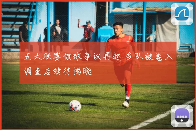 五大联赛假球争议再起 多队被卷入调查后续待揭晓