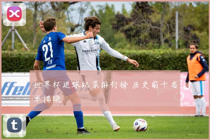 世界杯进球纪录排行榜 历史前十名单揭晓