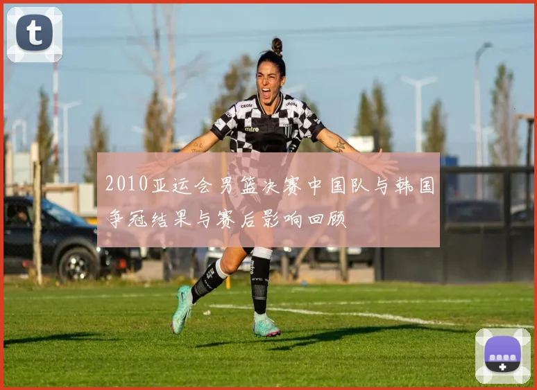 2010亚运会男篮决赛中国队与韩国争冠结果与赛后影响回顾