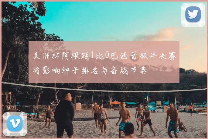美洲杯阿根廷1比0巴西晋级半决赛将影响种子排名与备战节奏