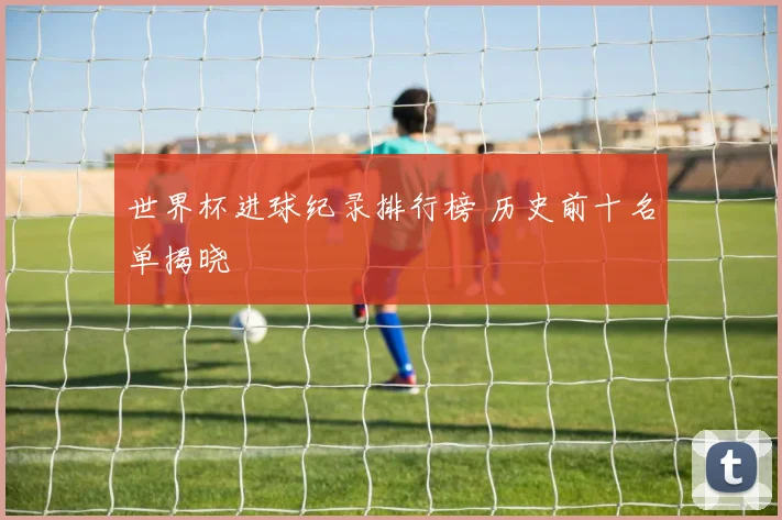 世界杯进球纪录排行榜 历史前十名单揭晓