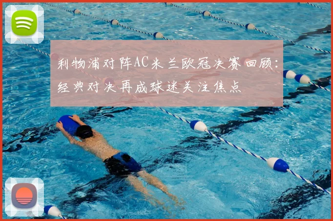 利物浦对阵AC米兰欧冠决赛回顾:经典对决再成球迷关注焦点