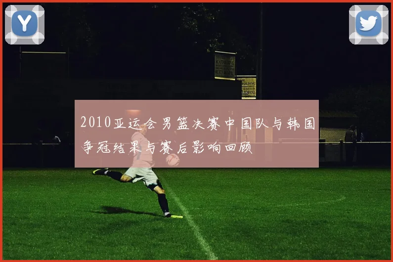 2010亚运会男篮决赛中国队与韩国争冠结果与赛后影响回顾